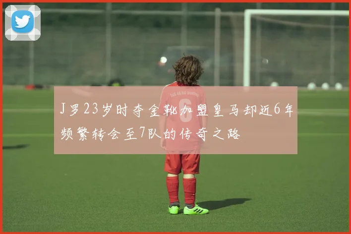 J罗23岁时夺金靴加盟皇马却近6年频繁转会至7队的传奇之路