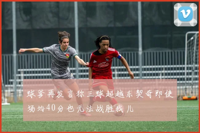 球爹再发言称三球超越东契奇即使场均40分也无法战胜我儿