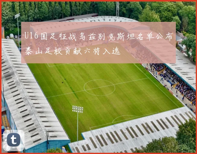 U16国足征战乌兹别克斯坦名单公布泰山足校贡献六将入选