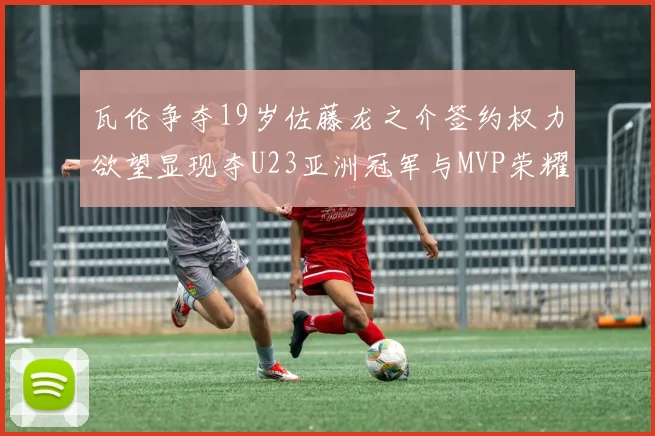 瓦伦争夺19岁佐藤龙之介签约权力欲望显现夺U23亚洲冠军与MVP荣耀