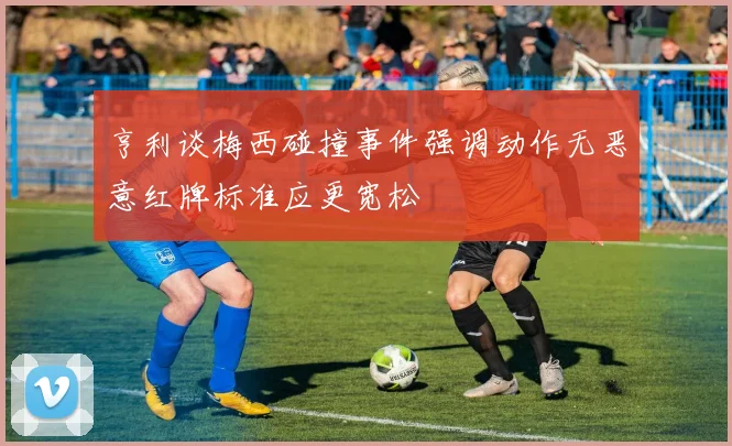 亨利谈梅西碰撞事件强调动作无恶意红牌标准应更宽松
