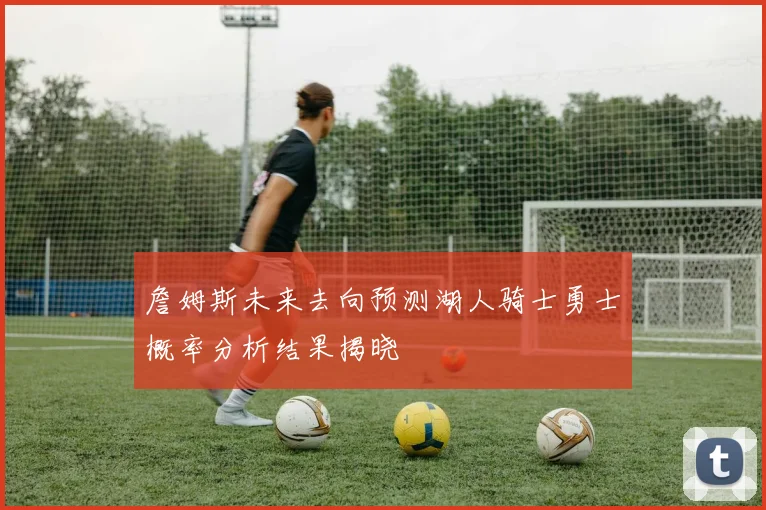 詹姆斯未来去向预测湖人骑士勇士概率分析结果揭晓