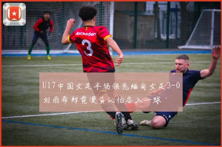 U17中国女足半场领先缅甸女足3-0刘雨希郑霓漫黄沁怡各入一球