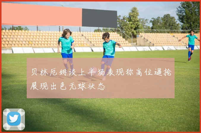 贝林厄姆谈上半场表现称高位逼抢展现出色无球状态