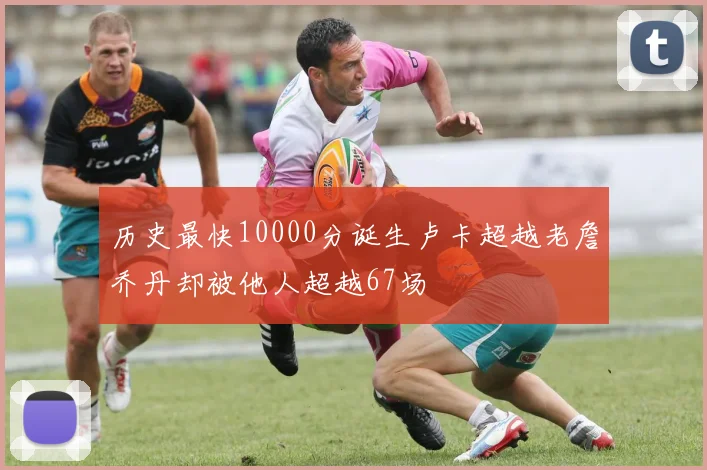 历史最快10000分诞生卢卡超越老詹乔丹却被他人超越67场