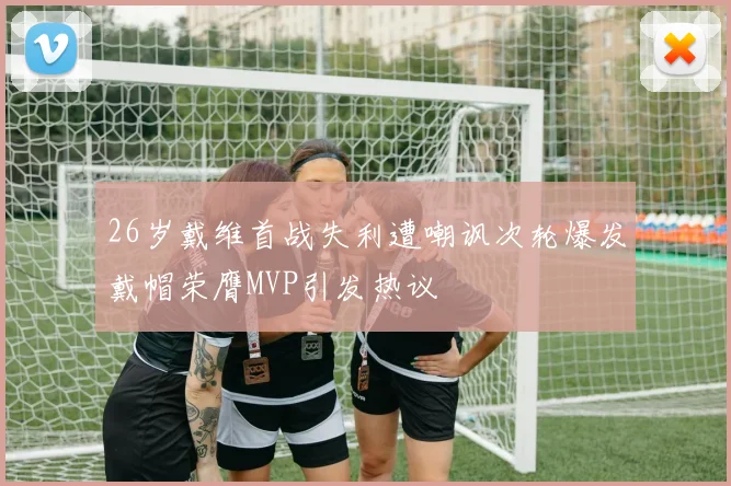26岁戴维首战失利遭嘲讽次轮爆发戴帽荣膺MVP引发热议