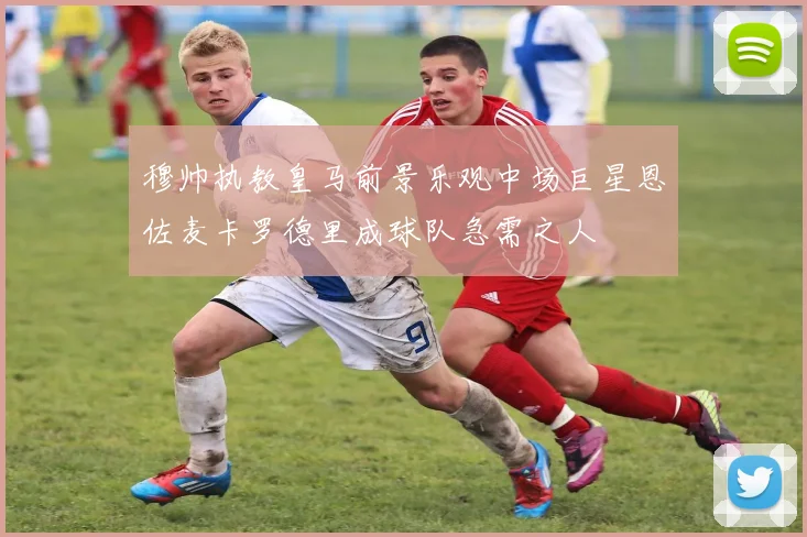 穆帅执教皇马前景乐观中场巨星恩佐麦卡罗德里成球队急需之人