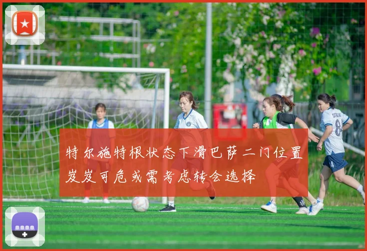 特尔施特根状态下滑巴萨二门位置岌岌可危或需考虑转会选择