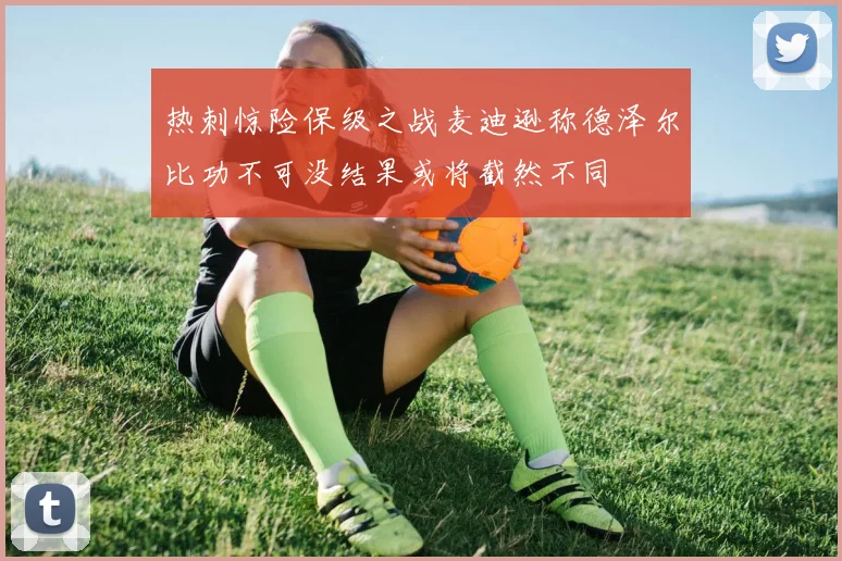 热刺惊险保级之战麦迪逊称德泽尔比功不可没结果或将截然不同