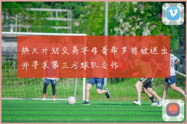 热火计划交易字母哥希罗将被送出并寻求第三方球队合作