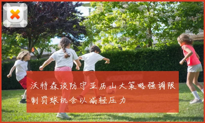 沃特森谈防守亚历山大策略强调限制罚球机会以减轻压力