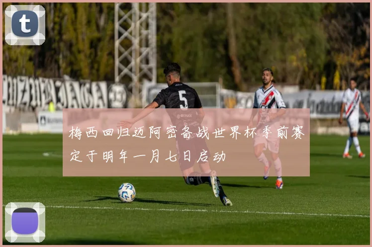 梅西回归迈阿密备战世界杯季前赛定于明年一月七日启动