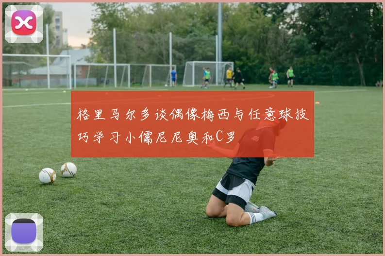 格里马尔多谈偶像梅西与任意球技巧学习小儒尼尼奥和C罗