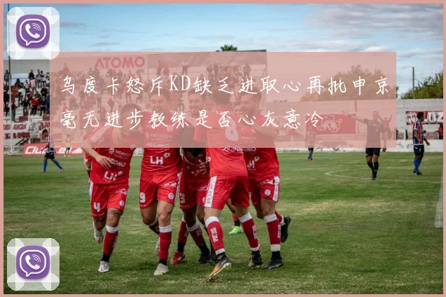 乌度卡怒斥KD缺乏进取心再批申京毫无进步教练是否心灰意冷