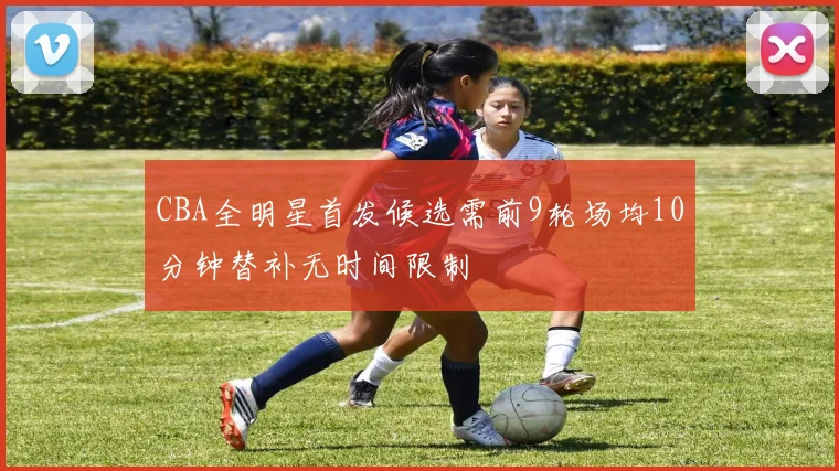 CBA全明星首发候选需前9轮场均10分钟替补无时间限制