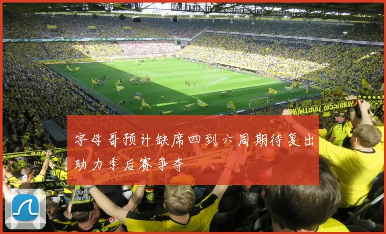 字母哥预计缺席四到六周期待复出助力季后赛争夺