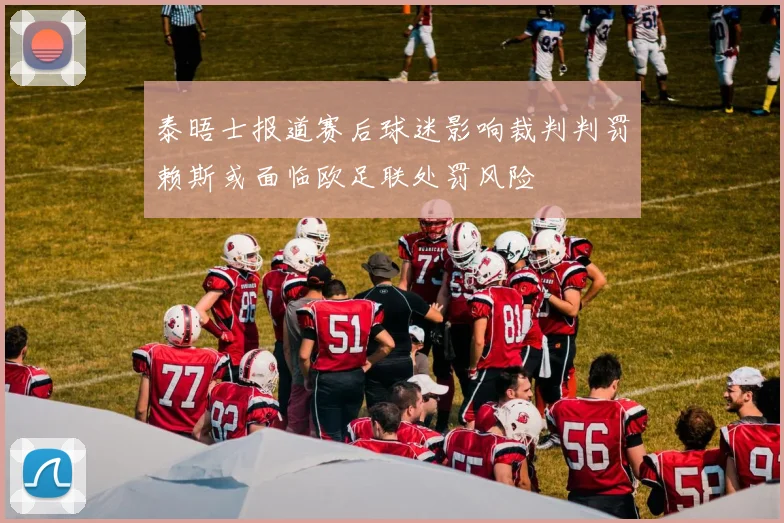 泰晤士报道赛后球迷影响裁判判罚赖斯或面临欧足联处罚风险