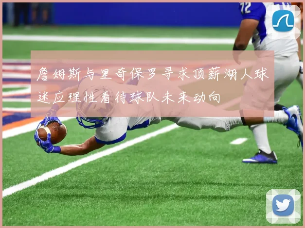 詹姆斯与里奇保罗寻求顶薪湖人球迷应理性看待球队未来动向