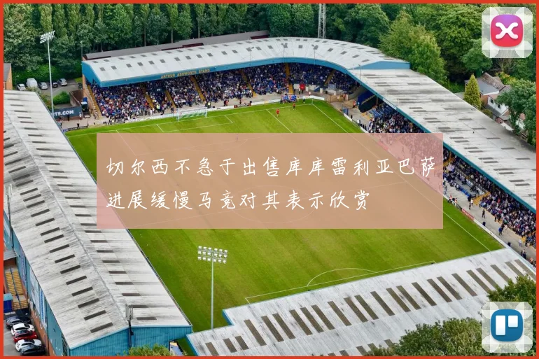 切尔西不急于出售库库雷利亚巴萨进展缓慢马竞对其表示欣赏